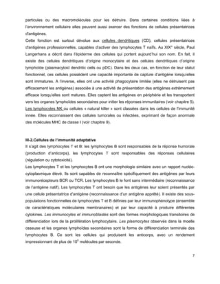 7
particules ou des macromolécules pour les détruire. Dans certaines conditions liées à
l’environnement cellulaire elles peuvent aussi exercer des fonctions de cellules présentatrices
d'antigènes.
Cette fonction est surtout dévolue aux cellules dendritiques (CD), cellules présentatrices
d'antigènes professionnelles, capables d’activer des lymphocytes T naïfs. Au XIX° siècle, Paul
Langerhans a décrit dans l'épiderme des cellules qui portent aujourd’hui son nom. En fait, il
existe des cellules dendritiques d'origine monocytaire et des cellules dendritiques d’origine
lymphoïde (plasmacytoid dendritic cells ou pDC). Dans les deux cas, en fonction de leur statut
fonctionnel, ces cellules possèdent une capacité importante de capture d’antigène lorsqu’elles
sont immatures. A l’inverse, elles ont une activité phagocytaire limitée (elles ne détruisent pas
efficacement les antigènes) associée à une activité de présentation des antigènes extrêmement
efficace lorsqu’elles sont matures. Elles captent les antigènes en périphérie et les transportent
vers les organes lymphoïdes secondaires pour initier les réponses immunitaires (voir chapitre 5).
Les lymphocytes NK ou cellules « natural killer » sont classées dans les cellules de l'immunité
innée. Elles reconnaissent des cellules tumorales ou infectées, exprimant de façon anormale
des molécules MHC de classe I (voir chapitre 9).
III-2.Cellules de l’immunité adaptative
Il s’agit des lymphocytes T et B: les lymphocytes B sont responsables de la réponse humorale
(production d’anticorps), les lymphocytes T sont responsables des réponses cellulaires
(régulation ou cytotoxicité).
Les lymphocytes T et les lymphocytes B ont une morphologie similaire avec un rapport nucléo-
cytoplasmique élevé. Ils sont capables de reconnaître spécifiquement des antigènes par leurs
immunorécepteurs BCR ou TCR. Les lymphocytes B le font sans intermédiaire (reconnaissance
de l’antigène natif). Les lymphocytes T ont besoin que les antigènes leur soient présentés par
une cellule présentatrice d'antigène (reconnaissance d’un antigène apprêté). Il existe des sous-
populations fonctionnelles de lymphocytes T et B définies par leur immunophénotype (ensemble
de caractéristiques moléculaires membranaires) et par leur capacité à produire différentes
cytokines. Les immunocytes et immunoblastes sont des formes morphologiques transitoires de
différenciation lors de la prolifération lymphocytaire. Les plasmocytes observés dans la moelle
osseuse et les organes lymphoïdes secondaires sont la forme de différenciation terminale des
lymphocytes B. Ce sont les cellules qui produisent les anticorps, avec un rendement
impressionnant de plus de 105
molécules par seconde.
 