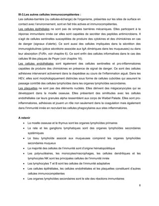 8
III-3.Les autres cellules immunocompétentes :
Les cellules-barrière (ou cellules-échange) de l'organisme, présentes sur les sites de surface en
contact avec l’environnement, sont en fait très actives et immunocompétentes.
Les cellules épithéliales ne sont pas de simples barrières mécaniques. Elles participent à la
réponse immunitaire innée car elles sont capables de secréter des peptides antimicrobiens. Il
s’agit de cellules sentinelles susceptibles de produire des cytokines et des chimiokines en cas
de danger (signaux d’alerte). Ce sont aussi des cellules impliquées dans la sécrétion des
immunoglobulines (pièce sécrétoire associée aux IgA dimériques dans les muqueuses) ou dans
leur absorption (FcRn, voir chapitre 6). Ce sont enfin des cellules informatives dans le cas des
cellules M des plaques de Peyer (voir chapitre 16).
Les cellules endothéliales sont également des cellules sentinelles et pro-inflammatoires
capables de produire des chimiokines en présence de signal de danger. Ce sont des cellules
adhésives intervenant activement dans la diapédèse au cours de l'inflammation aiguë. Dans les
HEV, elles sont morphologiquement distinctes sous forme de cellules cuboïdes qui assurent le
passage contrôlé des cellules lymphoïdes dans les organes lymphoïdes secondaires.
Les plaquettes ne sont pas des éléments nucléés. Elles dérivent des mégacaryocytes qui se
développent dans la moelle osseuse. Elles présentent des similitudes avec les cellules
endothéliales car leurs granules alpha ressemblent aux corps de Weibel Palade. Elles sont pro-
inflammatoires, adhésives et jouent un rôle non seulement dans la coagulation mais également
dans l'immunité innée en recrutant les cellules phagocytaires aux sites inflammatoires.
A retenir
 La moelle osseuse et le thymus sont les organes lymphoïdes primaires
 La rate et les ganglions lymphatiques sont des organes lymphoïdes secondaires
systémiques
 Le tissu lymphoïde associé aux muqueuses comprend les organes lymphoïdes
secondaires muqueux
 La majorité des cellules de l’immunité sont d’origine hématopoïétique
 Les polynucléaires, les monocytes/macrophages, les cellules dendritiques et les
lymphocytes NK sont les principales cellules de l’immunité innée
 Les lymphocytes T et B sont les cellules de l’immunité adaptative
 Les cellules épithéliales, les cellules endothéliales et les plaquettes constituent d’autres
cellules immunocompétentes
 Les organes lymphoïdes secondaires sont le site des réactions immunitaires
 