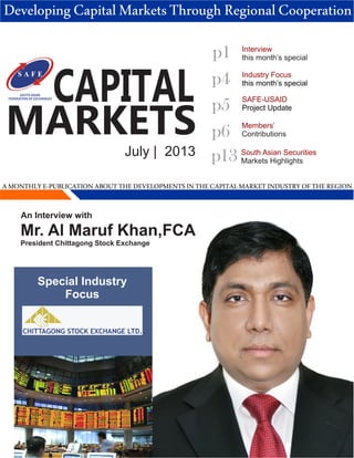 CAPITAL
MARKETS
July | 2013
p1
p4
Members’
Contributions
p5
Industry Focus
this month’s special
SOUTH ASIAN
FEDERATION OF EXCHANGES
p6
Interview
this month’s special
AMONTHLYE-PUBLICATIONABOUTTHEDEVELOPMENTSINTHECAPITALMARKETINDUSTRYOFTHEREGION
DevelopingCapitalMarketsThroughRegionalCooperation
SAFE-USAID
Project Update
p13 South Asian Securities
Markets Highlights
Special Industry
Focus
An Interview with
Mr. Al Maruf Khan,FCA
President Chittagong Stock Exchange
 