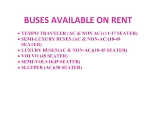 BUSES AVAILABLE ON RENT
TEMPO TRAVELER (AC & NON AC) (11-17 SEATER)
SEMI-LUXURY BUSES (AC & NON-AC)(18-49
SEATER)
LUXURY BUSES(AC & NON-AC)(18-45 SEATER)
VOLVO (45 SEATER)
SEMI-VOLVO(45 SEATER)
SLEEPER (AC)(38 SEATER)
 