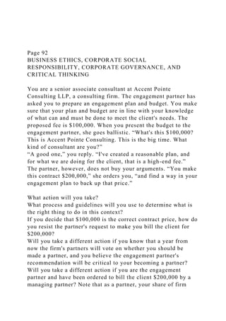 Page 92
BUSINESS ETHICS, CORPORATE SOCIAL
RESPONSIBILITY, CORPORATE GOVERNANCE, AND
CRITICAL THINKING
You are a senior associate consultant at Accent Pointe
Consulting LLP, a consulting firm. The engagement partner has
asked you to prepare an engagement plan and budget. You make
sure that your plan and budget are in line with your knowledge
of what can and must be done to meet the client's needs. The
proposed fee is $100,000. When you present the budget to the
engagement partner, she goes ballistic. “What's this $100,000?
This is Accent Pointe Consulting. This is the big time. What
kind of consultant are you?”
“A good one,” you reply. “I've created a reasonable plan, and
for what we are doing for the client, that is a high-end fee.”
The partner, however, does not buy your arguments. “You make
this contract $200,000,” she orders you, “and find a way in your
engagement plan to back up that price.”
What action will you take?
What process and guidelines will you use to determine what is
the right thing to do in this context?
If you decide that $100,000 is the correct contract price, how do
you resist the partner's request to make you bill the client for
$200,000?
Will you take a different action if you know that a year from
now the firm's partners will vote on whether you should be
made a partner, and you believe the engagement partner's
recommendation will be critical to your becoming a partner?
Will you take a different action if you are the engagement
partner and have been ordered to bill the client $200,000 by a
managing partner? Note that as a partner, your share of firm
 