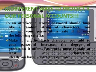 ¡¡¡DIFFERENT WAYS TO PROTECT YOUR PERSONAL ACCOUNTS!!!To an attacker, a strong password should look like a random string of characters. You can get your password is safe if it uses the following criteria:Make it lengthy. Each character you add to your password increases the degree of protection it offers. Passwords must contain at least 8 characters, ideally you have 14characters or more.Combine letters, numbers and symbols. The more diverse are the types of characters in the password, the harder it is to guess.