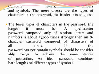 The fewer types of characters in the password, the longer it must be. A 15-character password composed only of random letters and numbers is about 33,000 times stronger than an 8-character password composed of characters of all kinds. If the password can not contain symbols, should be considerably longer to achieve the same degree of protection. An ideal password combines both length and different types of symbols. Use the entire keyboard, not limited to the most common characters. The symbols that require that you press the Shift key along with a number are very common in passwords. Your password will be much stronger if you choose among all the symbols on the keyboard, including punctuation marks not on the top row of the keyboard, and any symbols unique to your language.CREATE AN EASY SECURE PASSWORD IN SIX STEPS1. Think of a sentence you can remember. This will be the basis of your strong password or pass phrase. Think of a memorable sentence without problems, such as "My son Aiden is three years." 2. Check your computer or online system supports the pass phrase directly. If you can use a pass phrase (with spaces between characters) on your computer or online system, do so. 