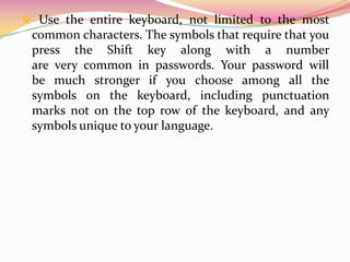 3. If the computer or online system does not support pass phrases, convert it to a password. Use the first letter of each word in the phrase that has been created to define a new, nonsensical word. Taking the above example sentence, we have: "mhatta." 4. Add complexity by mixing uppercase and lowercase letters and numbers. Also useful letter swapping or misspellings as well. For example, in the previous sentence, consider misspelling Aiden's name, or substituting the word "three" with the number (3). There are many possible substitutions, the longer the sentence, the more complex the password. The phrase might eventually become "My Son is 3 yeeRs Ang3l." If the computer or online system does not support pass phrases, use the same technique on the shorter password. The result could be a password like "MsAy3yo." 
