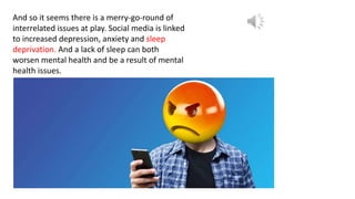 And so it seems there is a merry-go-round of
interrelated issues at play. Social media is linked
to increased depression, anxiety and sleep
deprivation. And a lack of sleep can both
worsen mental health and be a result of mental
health issues.
 