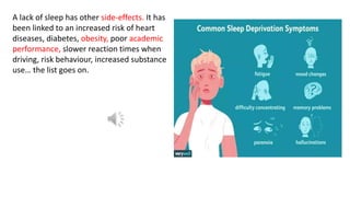 A lack of sleep has other side-effects. It has
been linked to an increased risk of heart
diseases, diabetes, obesity, poor academic
performance, slower reaction times when
driving, risk behaviour, increased substance
use… the list goes on.
 