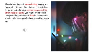 If social media use is exacerbating anxiety and
depression, it could then, in turn, impact sleep.
If you lay in bed awake comparing yourself to
other people’s posts, you might well believe
that your life is somewhat drab in comparison,
which could make you feel worse and keep you
up.
 