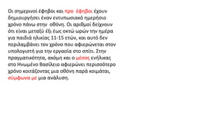 Οι σημερινοί έφηβοι και προ έφηβοι έχουν
δημιουργήσει έναν εντυπωσιακό ημερήσιο
χρόνο πάνω στην οθόνη. Οι αριθμοί δείχνουν
ότι είναι μεταξύ έξι έως οκτώ ωρών την ημέρα
για παιδιά ηλικίας 11-15 ετών, και αυτό δεν
περιλαμβάνει τον χρόνο που αφιερώνεται στον
υπολογιστή για την εργασία στο σπίτι. Στην
πραγματικότητα, ακόμη και ο μέσος ενήλικας
στο Ηνωμένο Βασίλειο αφιερώνει περισσότερο
χρόνο κοιτάζοντας μια οθόνη παρά κοιμάται,
σύμφωνα με μια ανάλυση.
 