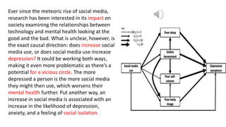Ever since the meteoric rise of social media,
research has been interested in its impact on
society examining the relationships between
technology and mental health looking at the
good and the bad. What is unclear, however, is
the exact causal direction: does increase social
media use, or does social media use increase
depression? It could be working both ways,
making it even more problematic as there’s a
potential for a vicious circle. The more
depressed a person is the more social media
they might then use, which worsens their
mental health further. Put another way, an
increase in social media is associated with an
increase in the likelihood of depression,
anxiety, and a feeling of social isolation.
 
