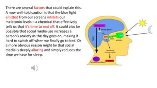 There are several factors that could explain this.
A now well-told caution is that the blue light
emitted from our screens inhibits our
melatonin levels – a chemical that effectively
tells us that it’s time to nod off. It could also be
possible that social media use increases a
person’s anxiety as the day goes on, making it
hard to switch off when we finally go to bed. Or
a more obvious reason might be that social
media is deeply alluring and simply reduces the
time we have for sleep.
 