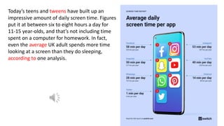 Today’s teens and tweens have built up an
impressive amount of daily screen time. Figures
put it at between six to eight hours a day for
11-15 year-olds, and that’s not including time
spent on a computer for homework. In fact,
even the average UK adult spends more time
looking at a screen than they do sleeping,
according to one analysis.
 