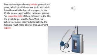 New technologies always provoke generational
panic, which usually has more to do with adult
fears than with the lives of teenagers. In the
1930s, parents worried that radio was gaining
"an invincible hold of their children". In the 80s,
the great danger was the Sony Walk man.
When you look at today's digital activity, the
facts are much more positive than you might
expect.
 