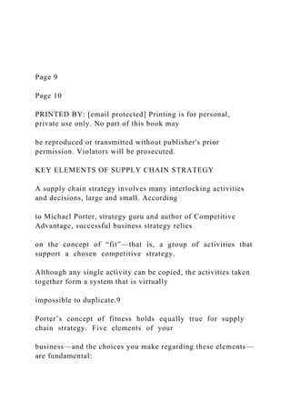 Page 9
Page 10
PRINTED BY: [email protected] Printing is for personal,
private use only. No part of this book may
be reproduced or transmitted without publisher's prior
permission. Violators will be prosecuted.
KEY ELEMENTS OF SUPPLY CHAIN STRATEGY
A supply chain strategy involves many interlocking activities
and decisions, large and small. According
to Michael Porter, strategy guru and author of Competitive
Advantage, successful business strategy relies
on the concept of “fit”—that is, a group of activities that
support a chosen competitive strategy.
Although any single activity can be copied, the activities taken
together form a system that is virtually
impossible to duplicate.9
Porter’s concept of fitness holds equally true for supply
chain strategy. Five elements of your
business—and the choices you make regarding these elements—
are fundamental:
 