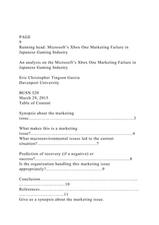 PAGE
9
Running head: Microsoft’s Xbox One Marketing Failure in
Japanese Gaming Industry
An analysis on the Microsoft’s Xbox One Marketing Failure in
Japanese Gaming Industry
Eric Christopher Tingson Garcia
Davenport University
BUSN 520
March 29, 2015
Table of Content
Synopsis about the marketing
issue…………………………………………………........……….3
What makes this is a marketing
issue?.............………………………………………...…..……..4
What macroenvironmental issues led to the current
situation?………….………………………..7
Prediction of recovery (if a negative) or
success?...........................................................................8
Is the organization handling this marketing issue
appropriately?…………………………....……9
Conclusion…………………………………………………………...
………………...…...……10
References…………………………………………………………….
..………………………...11
Give us a synopsis about the marketing issue.
 