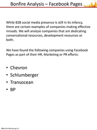 Bonfire Analysis – Facebook Pages While B2B social media presence is still in its infancy, there are certain examples of companies making effective inroads. We will analyze companies that are dedicating conversational resources, development resources or both.  We have found the following companies using Facebook Pages as part of their HR, Marketing or PR efforts: Chevron Schlumberger Transocean BP  
