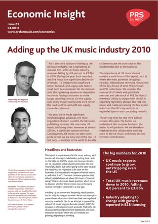 Economic Insight
Issue 23
04.08.11
www.prsformusic.com/economics




Adding up the UK music industry 2010
                                             This is the third edition of Adding up the                 to demonstrate the true value of this
                                             UK music industry, yet it represents an                    fundamental part of the business.
                                             unusual first, with UK music industry
                                             revenues falling by 4.8 percent to £3.8bn                  The importance of UK music abroad
                                             in 2010. During the year, both recorded                    remains a core focus of this report, as it is
                                             and live music saw significant declines in                 where the most potential lies going
                                             revenues. To interpret this southward                      forward. International revenues remain one
                                             trend, demand- and supply-side factors                     of the key drivers of both PRS for Music
                                             must both be considered. On the demand-                    and PPL collections. We consider the
                                             side, the tightening squeeze on disposable                 success of UK labels and publishers
                                             income is forcing consumers to make                        overseas and take stock of PRS for Music’s
Prepared by Will Page and                    tough spending choices. On the supply-                     members’ ability to outperform the US in
Chris Carey, PRS for Music.                  side, many major touring acts were not on                  exporting repertoire abroad. The fact that
                                             the road in 2010, and with less supply                     music and media are among the few export
                                             comes less demand.                                         industries the UK truly excels in is
                                                                                                        expanded upon in our concluding remarks.
                                             This year, we’ve made significant
                                             methodological advances, the most                          The driving force for this third edition
                                             important of which is within the UK music                  remains the same: the better we
                                             publishing business. We now value UK                       understand this complex business, the
                                             music publishing direct revenues at almost                 better it will perform. We are therefore
                                             £250m, a significant upward revision.                      indebted to the collaborative working
                                             Consequently, UK music can take some                       spirit of the UK music and media sectors
                                             pride in that we are now one of the few – if               for their contributions.
                                             not only – countries in the world to be able


                                           Headlines and footnotes
                                           This report is unprecedented in the music industry as it
                                                                                                           The big numbers for 2010
                                           involves all the major stakeholders putting their cards
                                           on the table, so that the seven core revenue streams              UK music exports
                                           can be calculated, collated and constructed into one              continue to grow,
                                           meaningful table. But before going to the table to grab
PRS for Music represents over 80,000       the headlines, it’s important to be clear on the                  outstripping even
songwriters, composers and music           footnotes. It’s important to recognise what the report            the US
publishers in the UK and protects the      is, and what it isn’t. The most common question that
rights of international songwriters
through over 150 arrangements with         industry stakeholders ask about UK music is ‘how is it
international bodies.                      doing?’ This is a turnover-based question, which seeks            Total UK music revenues
                                           to discover whether there is more, less or the same               down in 2010, falling
Disclaimer: This report is provided to     revenue coming in compared to a year ago.
intended recipients for information                                                                          4.8 percent to £3.8bn
purposes only, and should not be relied
on for any other purpose. The report       In Adding Up we answer this frequently asked question,
should not be reproduced, transmitted      and do so by focusing on turnover. We do not attempt to
or disclosed to any other person without   present financial accounts that have their own regulated          Industry adapting to
the prior consent of PRS for Music.
                                           reporting standards. Nor do we attempt to present the             change with growth
For further enquiries, or to request       value of UK music to gross domestic product (GDP) for             reported in B2B licensing
permissions, please contact                inclusion in official government accounts. That is the job
press@prsformusic.com
                                           of accountants and government statisticians. We focus
                                           instead on turnover, which tells us if markets are
                                           growing, stagnating or shrinking.

                                                                                                                                              Page 1 of 10
 