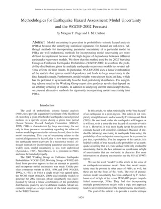 1624
Bulletin of the Seismological Society of America, Vol. 96, No. 5, pp. 1624–1633, October 2006, doi: 10.1785/0120050195
Methodologies for Earthquake Hazard Assessment: Model Uncertainty
and the WGCEP-2002 Forecast
by Morgan T. Page and J. M. Carlson
Abstract Model uncertainty is prevalent in probabilistic seismic hazard analysis
(PSHA) because the underlying statistical signatures for hazard are unknown. Al-
though methods for incorporating parameter uncertainty of a particular model in
PSHA are well understood, methods for incorporating model uncertainty are more
difﬁcult to implement because of the high degree of dependence between different
earthquake-recurrence models. We show that the method used by the 2002 Working
Group on California Earthquake Probabilities (WGCEP-2002) to combine the prob-
ability distributions given by multiple earthquake-recurrence models has several ad-
verse effects on their results. In particular, WGCEP-2002 uses a linear combination
of the models that ignores model dependence and leads to large uncertainty in the
ﬁnal hazard estimate. Furthermore, model weights were chosen based on data, which
has the potential to systematically bias the ﬁnal probability distribution. The weight-
ing scheme used in the Working Group report also produces results that depend on
an arbitrary ordering of models. In addition to analyzing current statistical problems,
we present alternative methods for rigorously incorporating model uncertainty into
PSHA.
Introduction
The goal of probabilistic seismic hazard analysis
(PSHA) is to provide a quantitative estimate of the likelihood
of exceeding a given threshold of earthquake-caused ground
motions in a speciﬁc region during a given time period
(Senior Seismic Hazard Analysis Committee [SSHAC],
1997). PSHA is characterized by deep uncertainty, for not
only is there parameter uncertainty regarding the values of
various model inputs needed to estimate hazard, there is also
model uncertainty. This type of uncertainty relates to the
statistical signatures for hazard, that is, how best to represent
the earthquake renewal process in a recurrence model. Al-
though methods for incorporating parameter uncertainty are
widely used, model uncertainty is less well understood
(Aposolakis, 1995). Nevertheless, it is prevalent in PSHA
and must be handled properly.
The 2002 Working Group on California Earthquake
Probabilities (WGCEP-2002, Working Group, or WG02) dif-
fered from previous reports in that an attempt to quantify
and incorporate model uncertainty was made. Unlike pre-
vious consensus reports in 1988, 1990, and 1995 (WGCEP,
1990a, b, 1995), in which a single model was agreed upon,
the WG02 report (WGCEP, 2003) used multiple models to
generate the 2002 forecast. Model uncertainty was incor-
porated by taking a linear combination of the probability
distributions given by several different models. Model un-
certainty comprises a large portion of the total uncertainty
in the WG02 forecast.
In this article, we refer periodically to the “true hazard”
of an earthquake in a given region. This notion is not com-
pletely straightforward, as discussed by Freedman and Stark
(2003). On one hand, either the earthquake will happen or
it will not, so in a sense the true hazard of a certain event is
0 or 1. However, it will most likely never be possible to
estimate hazard with complete conﬁdence. Because of irre-
ducible (aleatory) uncertainty in earthquake forecasting, the
probability of an earthquake occurring must be expressed as
just that, a probability. For the purposes of this article, it is
helpful to think of true hazard as the probability of an earth-
quake occurring that we could deduce with only irreducible
uncertainty, that is, the best estimate we could make in light
of uncertainties that are stochastic in character. For more
information on aleatory uncertainties see the SSHAC (1997)
report.
We use the word “model” in this article in the sense of
an earthquake-recurrence model. Note that model uncer-
tainty may be present in other areas of PSHA as well, but
these are not the focus of this work. The role of ground-
motion model uncertainty has been analyzed by F. Scher-
baum et al. in light of the recent PEGASOS project (unpub-
lished manuscript, 2006). They ﬁnd that incorporating
multiple ground-motion models with a logic tree approach
leads to an overestimation of the total epistemic uncertainty.
The goal of this article is to provide a careful critique
 