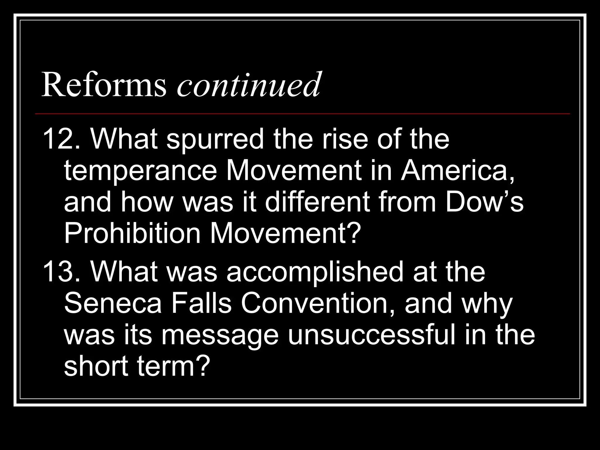 Reforms continued
12. What spurred the rise of the
 temperance Movement in America,
 and how was it different from Dow’s
 Prohibition Movement?
13. What was accomplished at the
 Seneca Falls Convention, and why
 was its message unsuccessful in the
 short term?
 