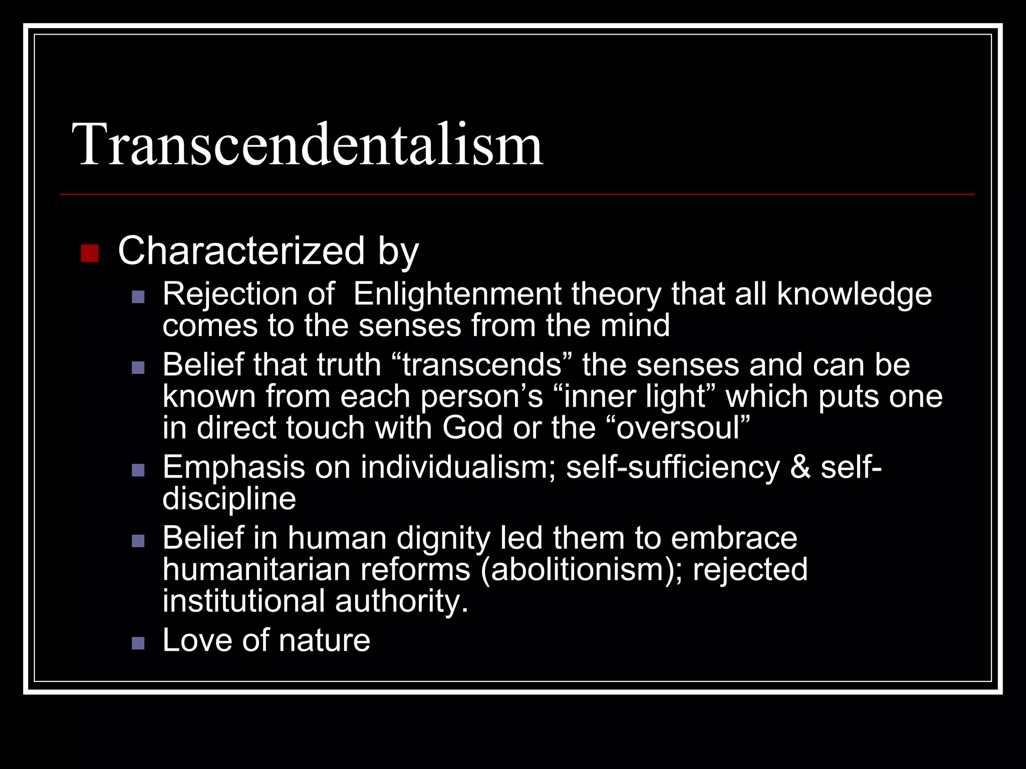 Transcendentalism
 Characterized by
   Rejection of Enlightenment theory that all knowledge
   comes to the senses from the mind
   Belief that truth “transcends” the senses and can be
   known from each person’s “inner light” which puts one
   in direct touch with God or the “oversoul”
   Emphasis on individualism; self-sufficiency & self-
   discipline
   Belief in human dignity led them to embrace
   humanitarian reforms (abolitionism); rejected
   institutional authority.
   Love of nature
 