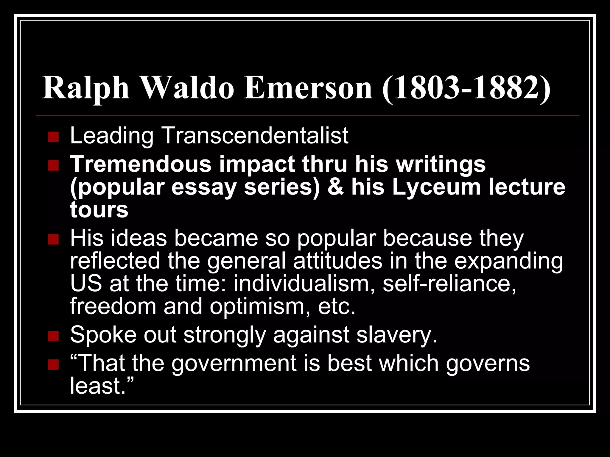 Ralph Waldo Emerson (1803-1882)
 Leading Transcendentalist
 Tremendous impact thru his writings
 (popular essay series) & his Lyceum lecture
 tours
 His ideas became so popular because they
 reflected the general attitudes in the expanding
 US at the time: individualism, self-reliance,
 freedom and optimism, etc.
 Spoke out strongly against slavery.
 “That the government is best which governs
 least.”
 