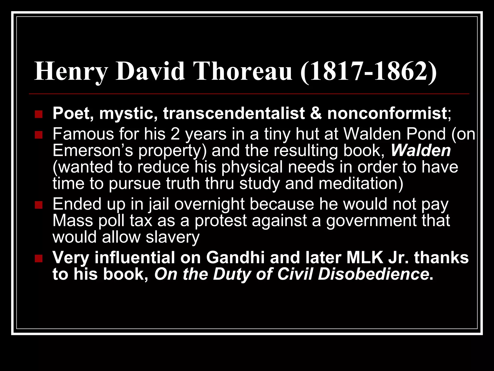 Henry David Thoreau (1817-1862)
 Poet, mystic, transcendentalist & nonconformist;
 Famous for his 2 years in a tiny hut at Walden Pond (on
 Emerson’s property) and the resulting book, Walden
 (wanted to reduce his physical needs in order to have
 time to pursue truth thru study and meditation)
 Ended up in jail overnight because he would not pay
 Mass poll tax as a protest against a government that
 would allow slavery
 Very influential on Gandhi and later MLK Jr. thanks
 to his book, On the Duty of Civil Disobedience.
 