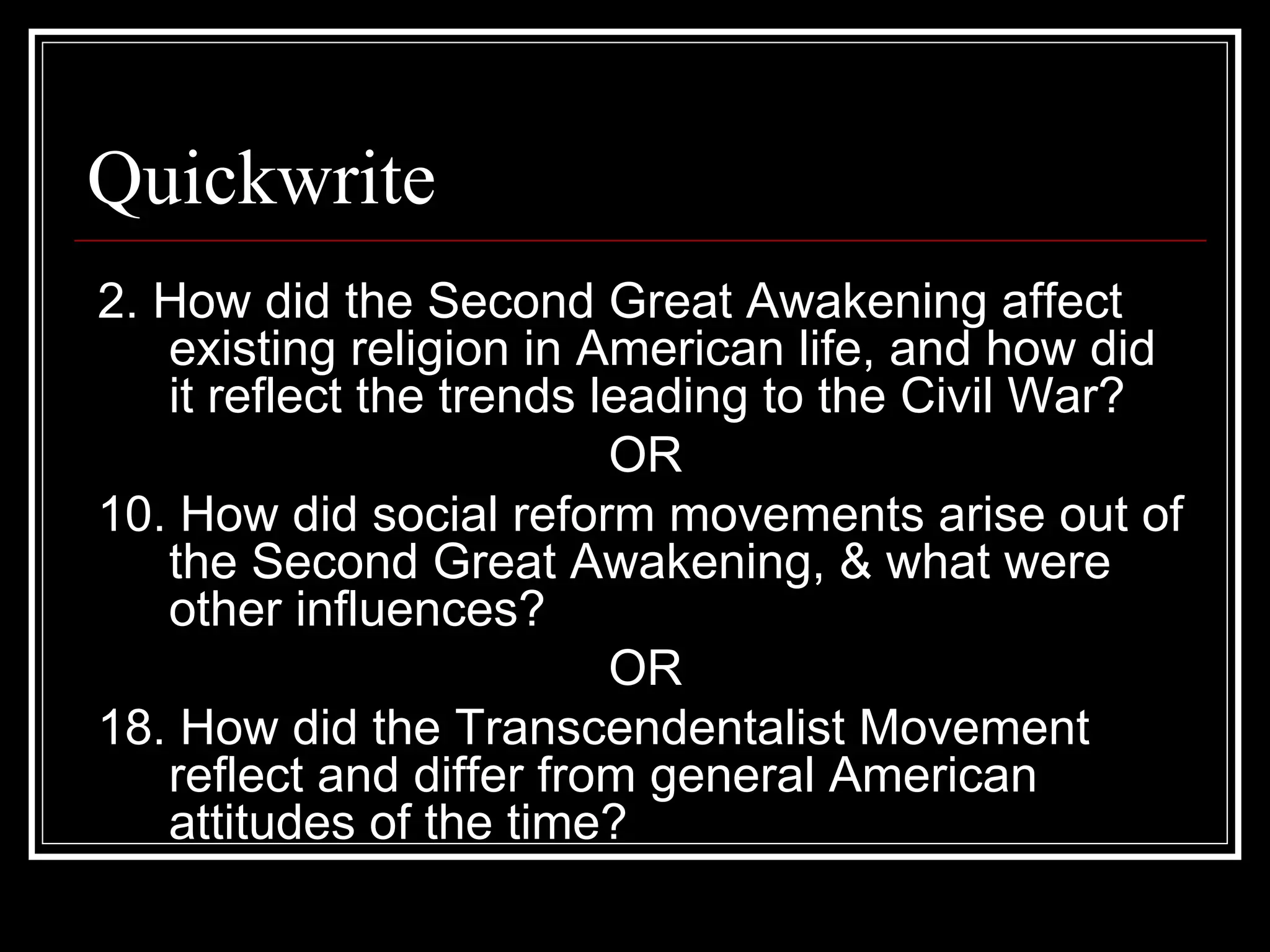 Quickwrite
2. How did the Second Great Awakening affect
   existing religion in American life, and how did
   it reflect the trends leading to the Civil War?
                          OR
10. How did social reform movements arise out of
   the Second Great Awakening, & what were
   other influences?
                          OR
18. How did the Transcendentalist Movement
   reflect and differ from general American
   attitudes of the time?
 