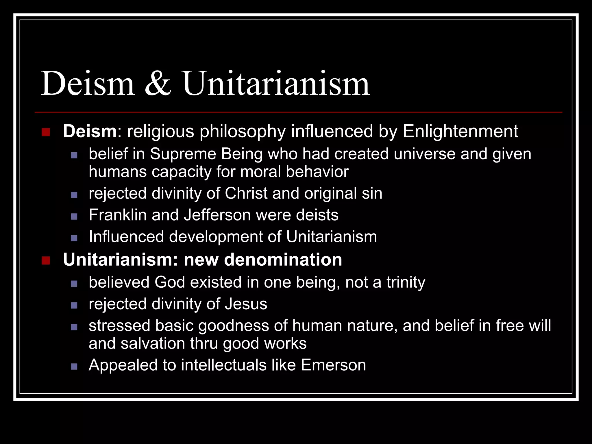 Deism & Unitarianism
 Deism: religious philosophy influenced by Enlightenment
    belief in Supreme Being who had created universe and given
    humans capacity for moral behavior
    rejected divinity of Christ and original sin
    Franklin and Jefferson were deists
    Influenced development of Unitarianism
 Unitarianism: new denomination
    believed God existed in one being, not a trinity
    rejected divinity of Jesus
    stressed basic goodness of human nature, and belief in free will
    and salvation thru good works
    Appealed to intellectuals like Emerson
 