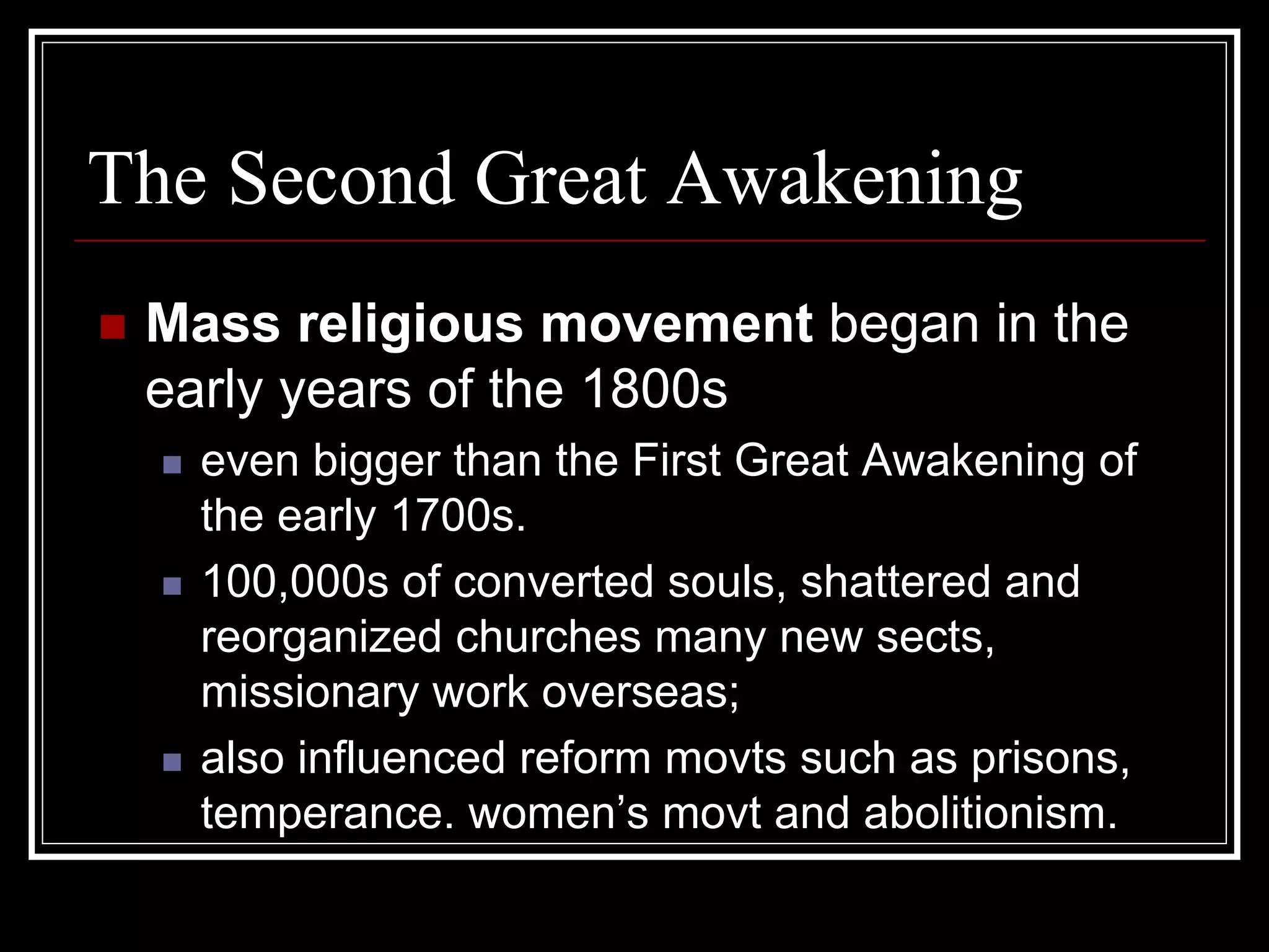 The Second Great Awakening
 Mass religious movement began in the
 early years of the 1800s
   even bigger than the First Great Awakening of
   the early 1700s.
   100,000s of converted souls, shattered and
   reorganized churches many new sects,
   missionary work overseas;
   also influenced reform movts such as prisons,
   temperance. women’s movt and abolitionism.
 