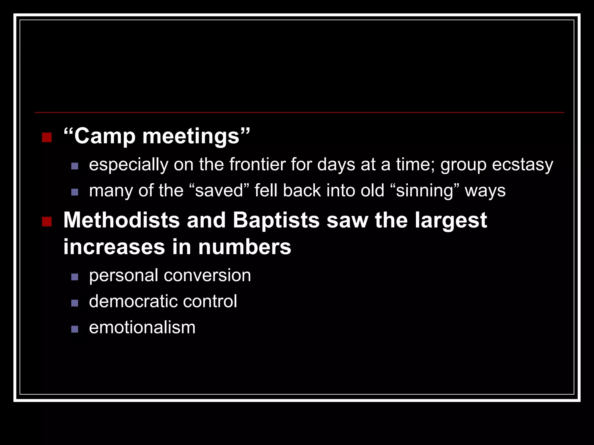 “Camp meetings”
  especially on the frontier for days at a time; group ecstasy
  many of the “saved” fell back into old “sinning” ways
Methodists and Baptists saw the largest
increases in numbers
  personal conversion
  democratic control
  emotionalism
 