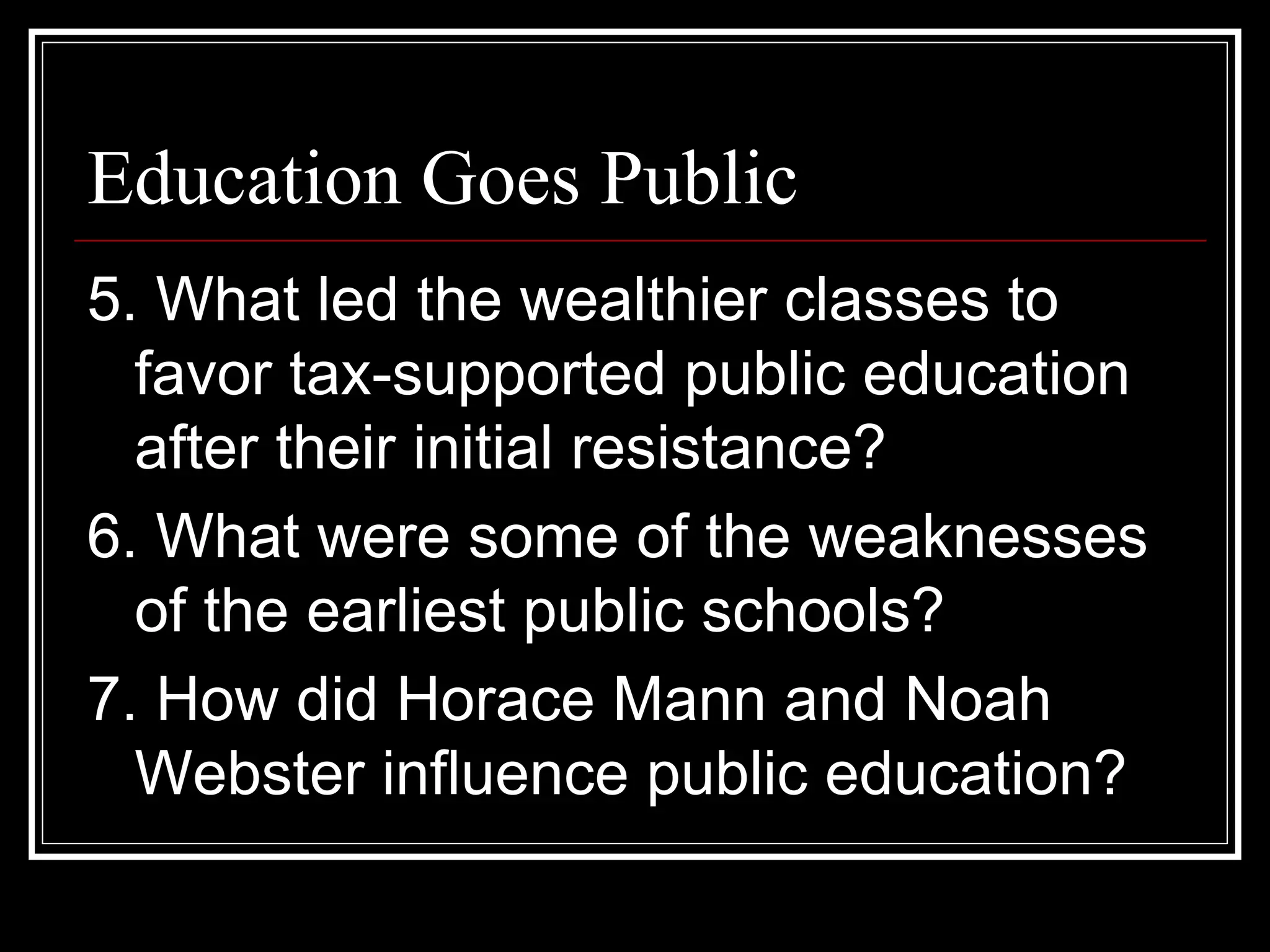 Education Goes Public
5. What led the wealthier classes to
  favor tax-supported public education
  after their initial resistance?
6. What were some of the weaknesses
  of the earliest public schools?
7. How did Horace Mann and Noah
  Webster influence public education?
 