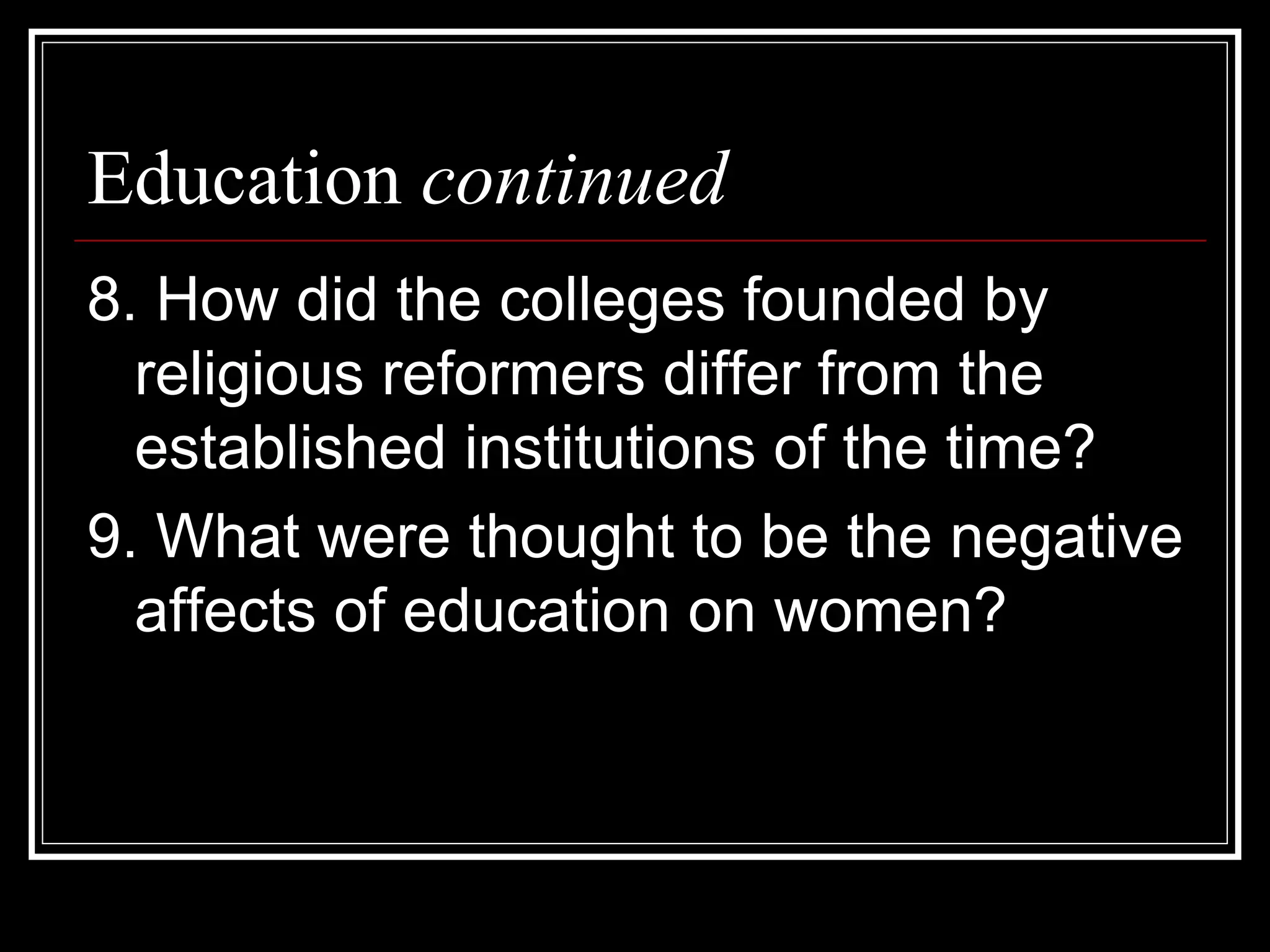 Education continued
8. How did the colleges founded by
  religious reformers differ from the
  established institutions of the time?
9. What were thought to be the negative
  affects of education on women?
 