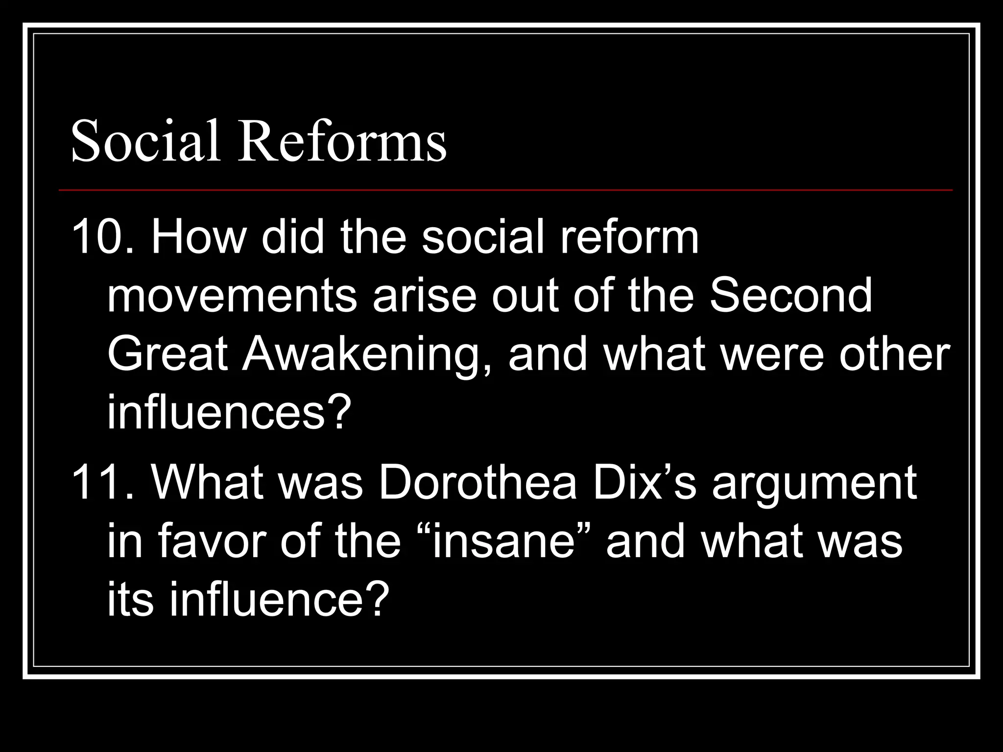 Social Reforms
10. How did the social reform
 movements arise out of the Second
 Great Awakening, and what were other
 influences?
11. What was Dorothea Dix’s argument
 in favor of the “insane” and what was
 its influence?
 
