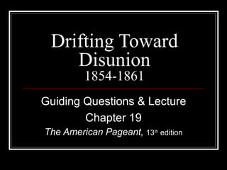 Drifting Toward Disunion 1854-1861 Guiding Questions & Lecture Chapter 19 The American Pageant,  13 th  edition 