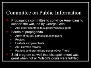 Committee on Public Information
   Propaganda committee to convince Americans to
    support the war, led by George Creel
       And other countries to support Wilson’s goals
   Forms of propaganda
       Army of 75,000 patriotic speechgivers
       Posters
       Leaflets and pamphlets
       Anti-German movies
       Patriotic and pro-military songs (Over There)
   Sold program so well that disappointment was
    great when not all Wilson’s goals were fulfilled
 