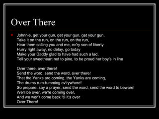 Over There                        12 Over There.m4p




   Johnnie, get your gun, get your gun, get your gun,
    Take it on the run, on the run, on the run,
    Hear them calling you and me, ev'ry son of liberty
    Hurry right away, no delay, go today
    Make your Daddy glad to have had such a lad,
    Tell your sweetheart not to pine, to be proud her boy's in line

    Over there, over there!
    Send the word, send the word, over there!
    That the Yanks are coming, the Yanks are coming,
    The drums rum-tumming ev'rywhere!
    So prepare, say a prayer, send the word, send the word to beware!
    We'll be over, we're coming over,
    And we won't come back 'til it's over
    Over There!
 