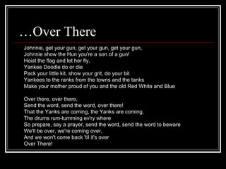 …Over There
Johnnie, get your gun, get your gun, get your gun,
Johnnie show the Hun you're a son of a gun!
Hoist the flag and let her fly,
Yankee Doodle do or die
Pack your little kit, show your grit, do your bit
Yankees to the ranks from the towns and the tanks
Make your mother proud of you and the old Red White and Blue

Over there, over there,
Send the word, send the word, over there!
That the Yanks are coming, the Yanks are coming,
The drums rum-tumming ev'ry where
So prepare, say a prayer, send the word, send the word to beware
We'll be over, we're coming over,
And we won't come back 'til it's over
Over There!
 