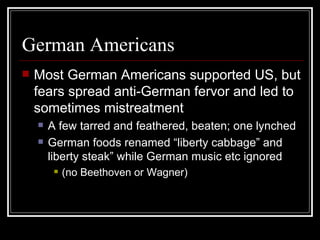 German Americans
   Most German Americans supported US, but
    fears spread anti-German fervor and led to
    sometimes mistreatment
       A few tarred and feathered, beaten; one lynched
       German foods renamed “liberty cabbage” and
        liberty steak” while German music etc ignored
            (no Beethoven or Wagner)
 