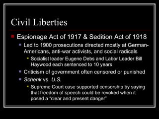 Civil Liberties
   Espionage Act of 1917 & Sedition Act of 1918
       Led to 1900 prosecutions directed mostly at German-
        Americans, anti-war activists, and social radicals
            Socialist leader Eugene Debs and Labor Leader Bill
             Haywood each sentenced to 10 years
       Criticism of government often censored or punished
       Schenk vs. U.S.
            Supreme Court case supported censorship by saying
             that freedom of speech could be revoked when it
             posed a “clear and present danger”
 