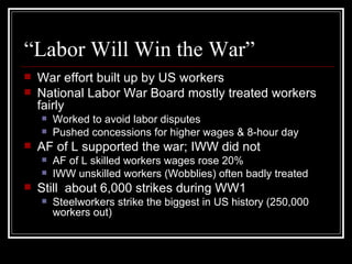 “Labor Will Win the War”
   War effort built up by US workers
   National Labor War Board mostly treated workers
    fairly
       Worked to avoid labor disputes
       Pushed concessions for higher wages & 8-hour day
   AF of L supported the war; IWW did not
       AF of L skilled workers wages rose 20%
       IWW unskilled workers (Wobblies) often badly treated
   Still about 6,000 strikes during WW1
       Steelworkers strike the biggest in US history (250,000
        workers out)
 