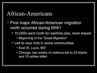 African-Americans
   First major African-American migration
    north occurred during WW1
       10,000s went north for wartime jobs, most stayed
            Beginning of the “Great Migration”
       Led to race riots in some communities
            East St. Louis, MO
            Chicago: two weeks of violence led to 23 blacks
             and 15 whites killed
 