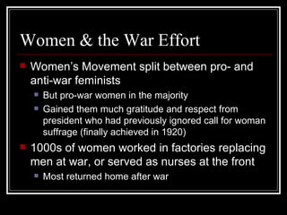 Women & the War Effort
   Women’s Movement split between pro- and
    anti-war feminists
       But pro-war women in the majority
       Gained them much gratitude and respect from
        president who had previously ignored call for woman
        suffrage (finally achieved in 1920)
   1000s of women worked in factories replacing
    men at war, or served as nurses at the front
       Most returned home after war
 