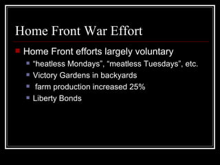 Home Front War Effort
   Home Front efforts largely voluntary
       “heatless Mondays”, “meatless Tuesdays”, etc.
       Victory Gardens in backyards
        farm production increased 25%
       Liberty Bonds
 