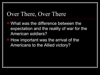 Over There, Over There
   What was the difference between the
    expectation and the reality of war for the
    American soldiers?
   How important was the arrival of the
    Americans to the Allied victory?
 