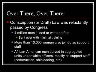 Over There, Over There
   Conscription (or Draft) Law was reluctantly
    passed by Congress
       4 million men joined or were drafted
            Sent over with minimal training
       More than 10,000 women also joined as support
        staff
       African-American men served in segregated
        units under white officers, mostly as support staff
        (construction, shiploading, etc)
 