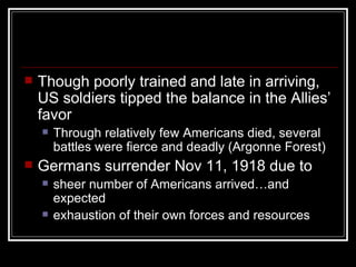    Though poorly trained and late in arriving,
    US soldiers tipped the balance in the Allies’
    favor
       Through relatively few Americans died, several
        battles were fierce and deadly (Argonne Forest)
   Germans surrender Nov 11, 1918 due to
       sheer number of Americans arrived…and
        expected
       exhaustion of their own forces and resources
 