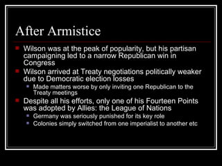 After Armistice
   Wilson was at the peak of popularity, but his partisan
    campaigning led to a narrow Republican win in
    Congress
   Wilson arrived at Treaty negotiations politically weaker
    due to Democratic election losses
       Made matters worse by only inviting one Republican to the
        Treaty meetings
   Despite all his efforts, only one of his Fourteen Points
    was adopted by Allies: the League of Nations
       Germany was seriously punished for its key role
       Colonies simply switched from one imperialist to another etc
 
