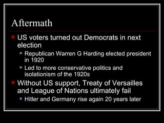 Aftermath
   US voters turned out Democrats in next
    election
       Republican Warren G Harding elected president
        in 1920
       Led to more conservative politics and
        isolationism of the 1920s
   Without US support, Treaty of Versailles
    and League of Nations ultimately fail
       Hitler and Germany rise again 20 years later
 