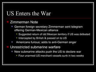 US Enters the War
   Zimmerman Note
       German foreign secretary Zimmerman sent telegram
        offering German-Mexican alliance
            Suggested return of old Mexican territory if US was defeated
            Intercepted by British & passed on to US
        Americans furious; adds to anti-German anger
   Unrestricted submarine warfare
       New submarine attacks push the US to declare war
            Four unarmed US merchant vessels sunk in two weeks
 