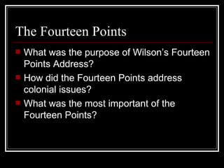 The Fourteen Points
   What was the purpose of Wilson’s Fourteen
    Points Address?
   How did the Fourteen Points address
    colonial issues?
   What was the most important of the
    Fourteen Points?
 