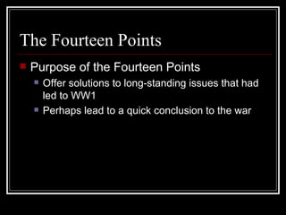 The Fourteen Points
   Purpose of the Fourteen Points
       Offer solutions to long-standing issues that had
        led to WW1
       Perhaps lead to a quick conclusion to the war
 